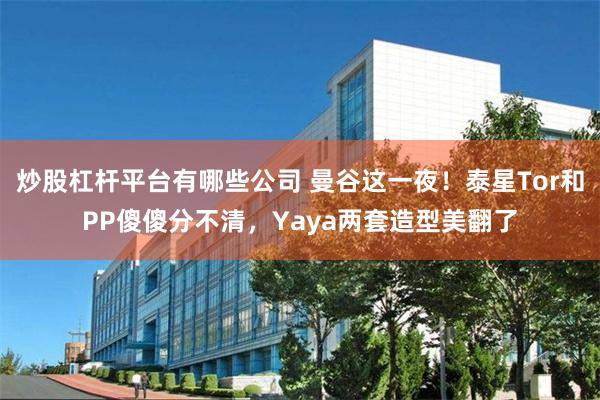 炒股杠杆平台有哪些公司 曼谷这一夜！泰星Tor和PP傻傻分不清，Yaya两套造型美翻了