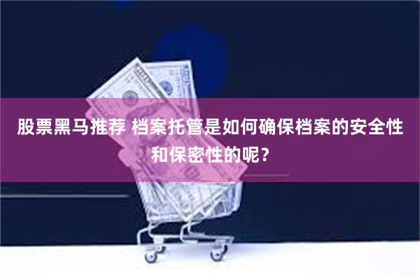 股票黑马推荐 档案托管是如何确保档案的安全性和保密性的呢？