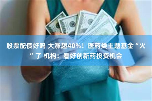股票配债好吗 大涨超40%！医药类主题基金“火”了 机构：看好创新药投资机会
