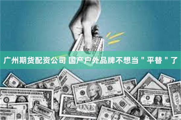 广州期货配资公司 国产户外品牌不想当＂平替＂了