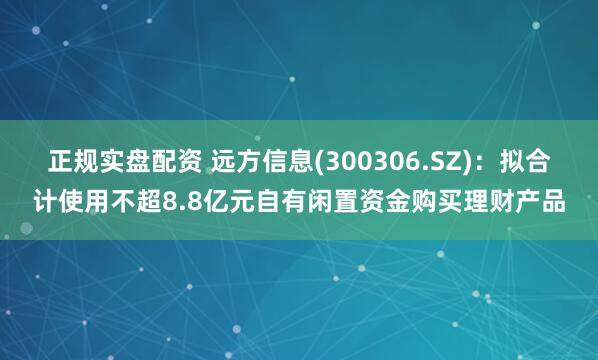 正规实盘配资 远方信息(300306.SZ)：拟合计使用不超8.8亿元自有闲置资金购买理财产品