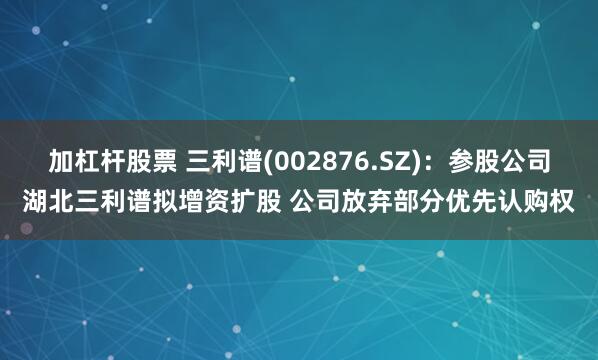 加杠杆股票 三利谱(002876.SZ)：参股公司湖北三利谱拟增资扩股 公司放弃部分优先认购权