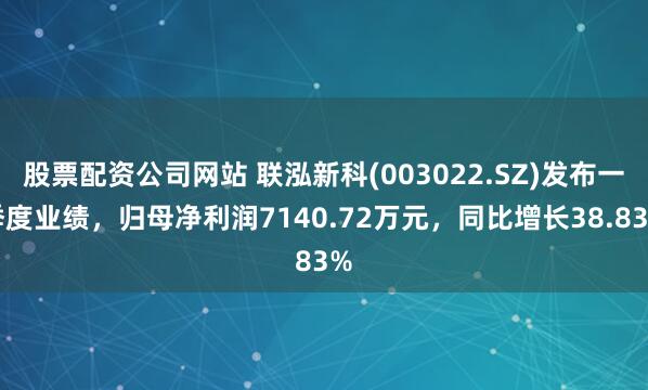 股票配资公司网站 联泓新科(003022.SZ)发布一季度业绩，归母净利润7140.72万元，同比增长38.83%