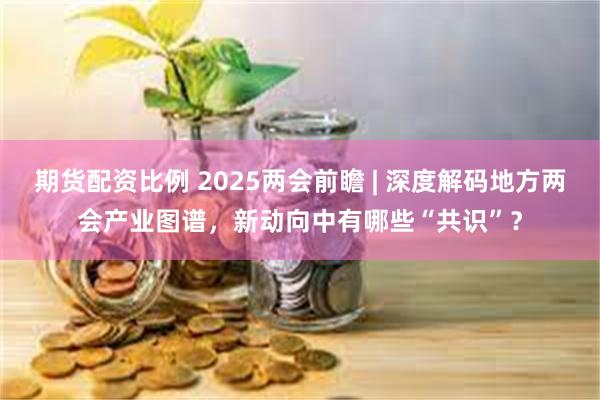 期货配资比例 2025两会前瞻 | 深度解码地方两会产业图谱，新动向中有哪些“共识”？