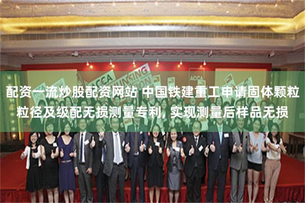 配资一流炒股配资网站 中国铁建重工申请固体颗粒粒径及级配无损测量专利, 实现测量后样品无损