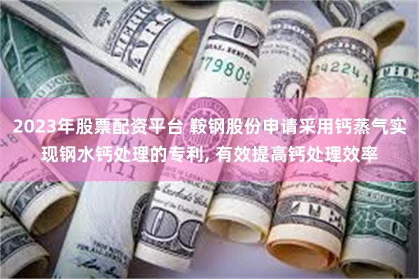 2023年股票配资平台 鞍钢股份申请采用钙蒸气实现钢水钙处理的专利, 有效提高钙处理效率