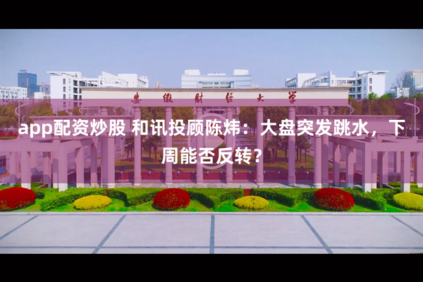 app配资炒股 和讯投顾陈炜：大盘突发跳水，下周能否反转？
