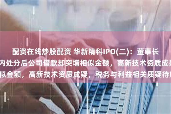 配资在线炒股配资 华新精科IPO(二)：董事长违规出借4000万元被党内处分后公司借款却突增相似金额，高新技术资质成疑，税务与利益相关质疑待解！