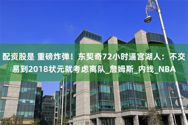 配资股是 重磅炸弹！东契奇72小时逼宫湖人：不交易到2018状元就考虑离队_詹姆斯_内线_NBA