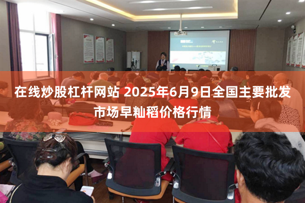 在线炒股杠杆网站 2025年6月9日全国主要批发市场早籼稻价格行情