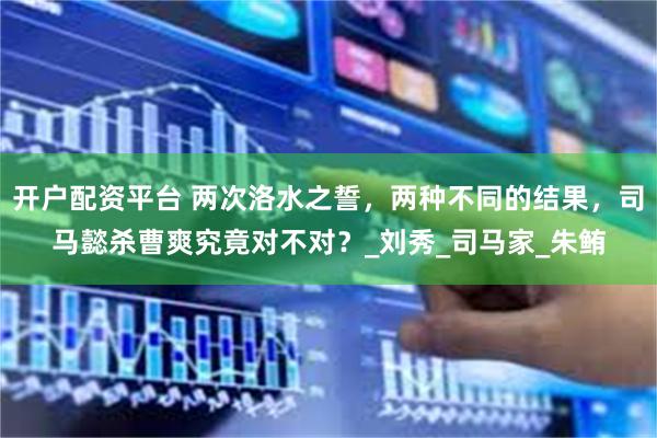 开户配资平台 两次洛水之誓，两种不同的结果，司马懿杀曹爽究竟对不对？_刘秀_司马家_朱鲔