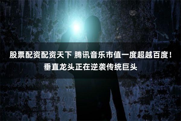 股票配资配资天下 腾讯音乐市值一度超越百度！垂直龙头正在逆袭传统巨头