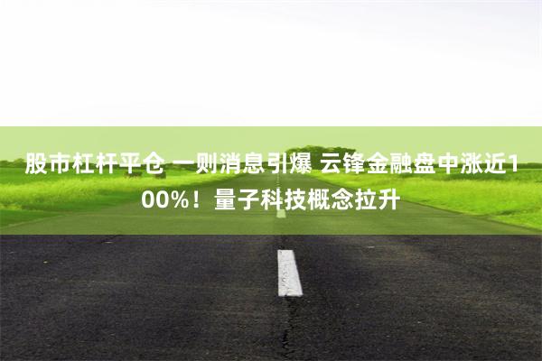 股市杠杆平仓 一则消息引爆 云锋金融盘中涨近100%！量子科技概念拉升