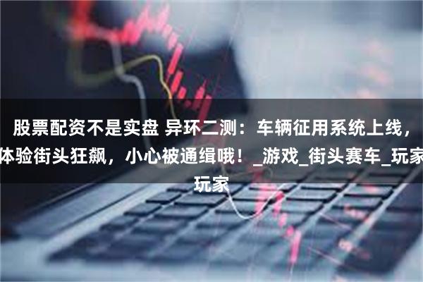 股票配资不是实盘 异环二测：车辆征用系统上线，体验街头狂飙，小心被通缉哦！_游戏_街头赛车_玩家