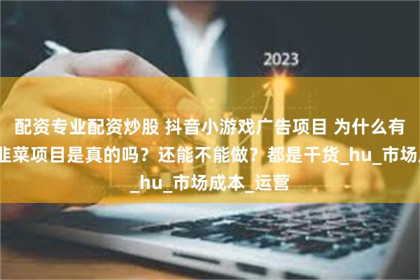 配资专业配资炒股 抖音小游戏广告项目 为什么有人说是割韭菜项目是真的吗？还能不能做？都是干货_hu_市场成本_运营